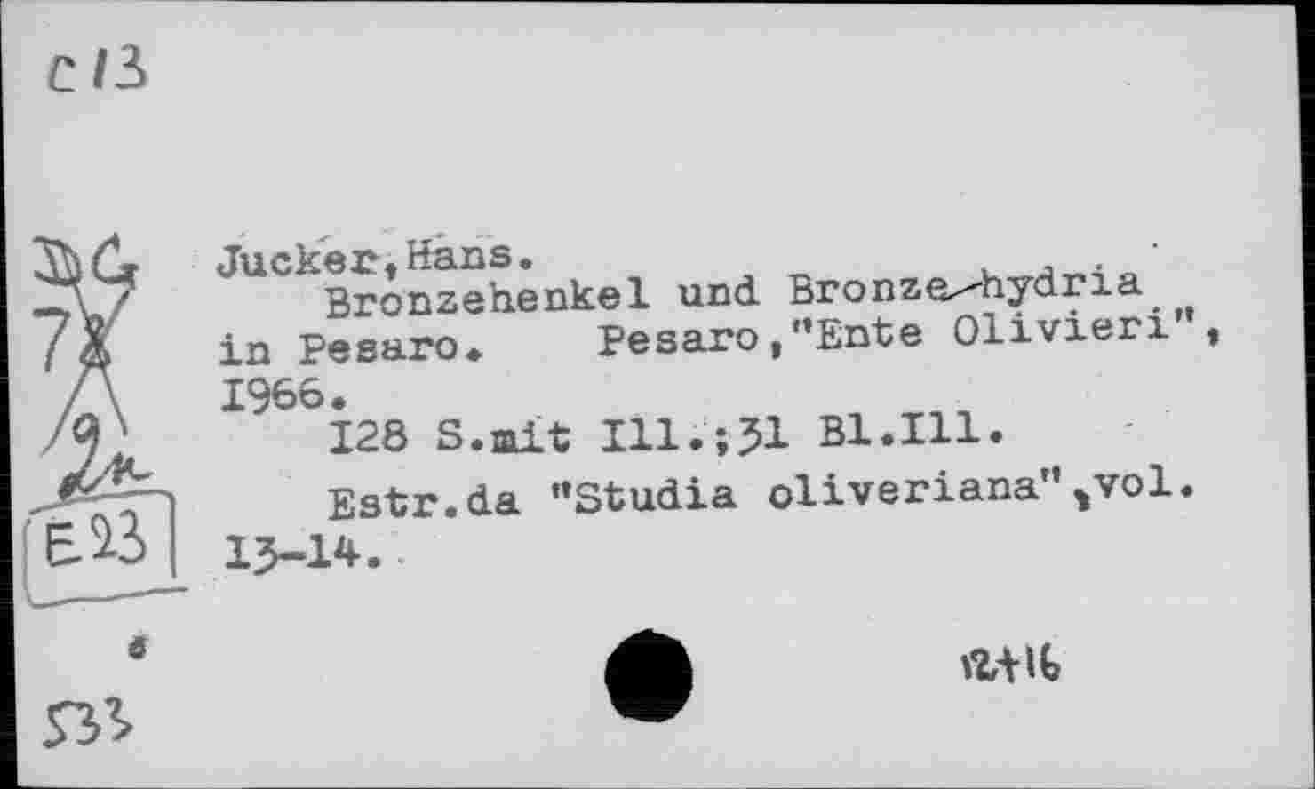 ﻿C/3
e
Jucker-. Hans.	. '
Bronzehenkel und Bronze^-hydria in Pesaro«. Pesaro,’’Ente Olivieri’, 1966.
128 S.mit Ill.;51 Bl.Ill.
Estr.da ’’Studia oliveriana”*vol.
15-14.
